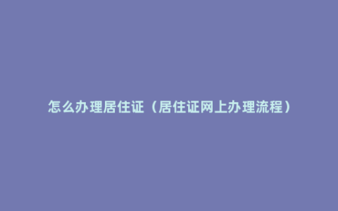 怎么办理居住证（居住证网上办理流程）