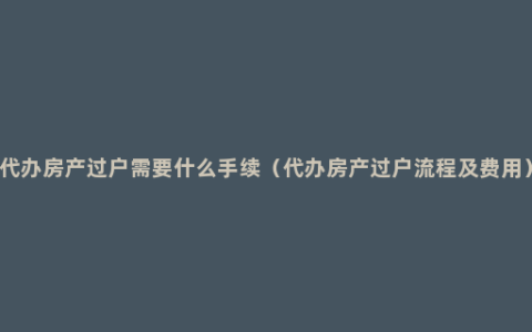 代办房产过户需要什么手续（代办房产过户流程及费用）