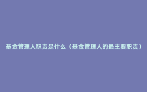 基金管理人职责是什么（基金管理人的最主要职责）