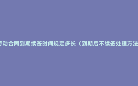 劳动合同到期续签时间规定多长（到期后不续签处理方法）