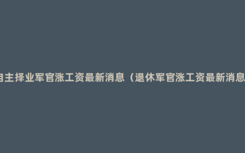 自主择业军官涨工资最新消息（退休军官涨工资最新消息）