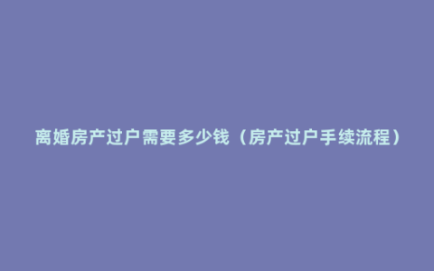 离婚房产过户需要多少钱（房产过户手续流程）