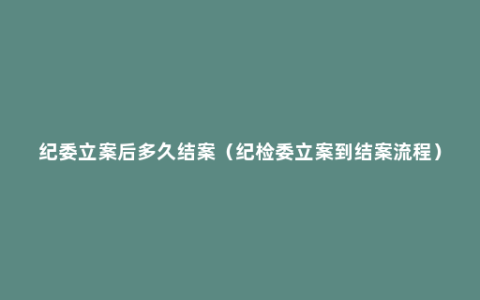 纪委立案后多久结案（纪检委立案到结案流程）