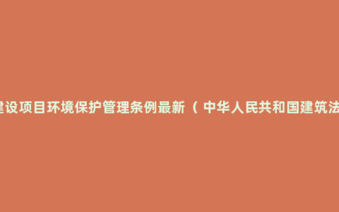 建设项目环境保护管理条例最新（ 中华人民共和国建筑法）