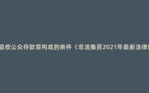 非法吸收公众存款罪构成的条件（非法集资2021年最新法律规定）