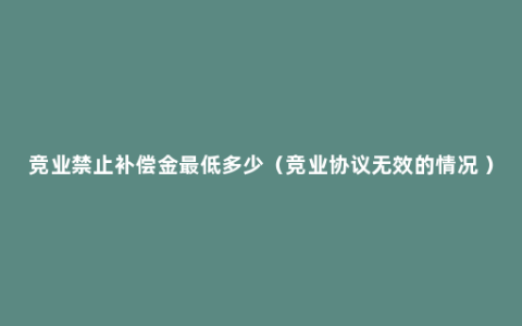 竞业禁止补偿金最低多少（竞业协议无效的情况 ）