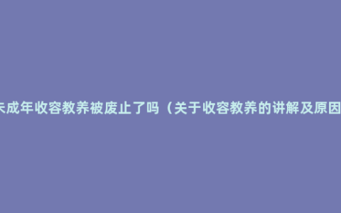 未成年收容教养被废止了吗（关于收容教养的讲解及原因）