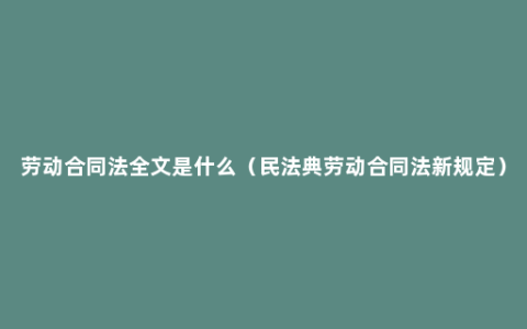 劳动合同法全文是什么（民法典劳动合同法新规定）