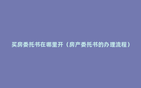 买房委托书在哪里开（房产委托书的办理流程）