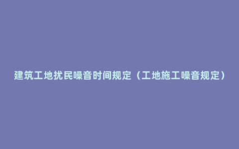 建筑工地扰民噪音时间规定（工地施工噪音规定）