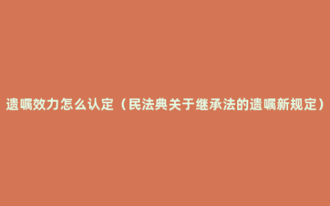 遗嘱效力怎么认定（民法典关于继承法的遗嘱新规定）