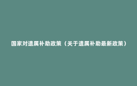 国家对遗属补助政策（关于遗属补助最新政策）