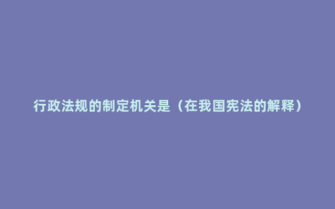 行政法规的制定机关是（在我国宪法的解释）