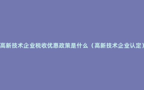 高新技术企业税收优惠政策是什么（高新技术企业认定）