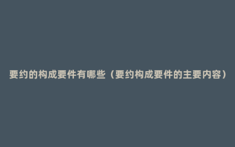 要约的构成要件有哪些（要约构成要件的主要内容）