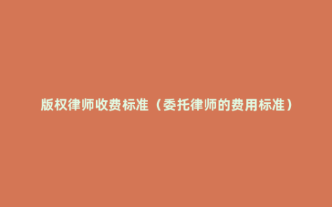 版权律师收费标准（委托律师的费用标准）