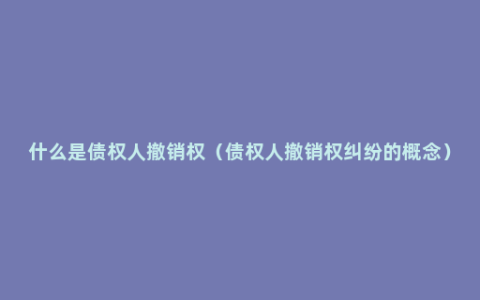 什么是债权人撤销权（债权人撤销权纠纷的概念）