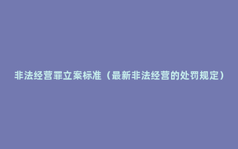 非法经营罪立案标准（最新非法经营的处罚规定）