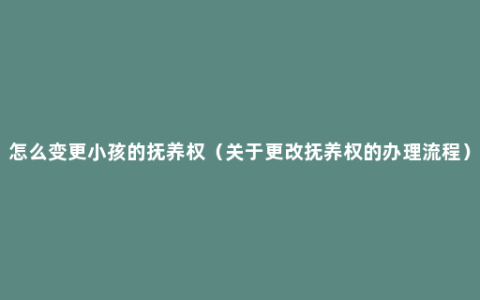 怎么变更小孩的抚养权（关于更改抚养权的办理流程）