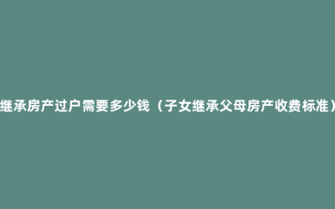 继承房产过户需要多少钱（子女继承父母房产收费标准）