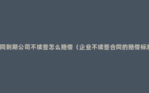 合同到期公司不续签怎么赔偿（企业不续签合同的赔偿标准）