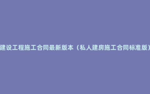 建设工程施工合同最新版本（私人建房施工合同标准版）