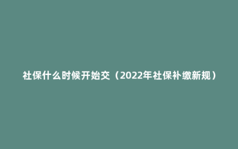 社保什么时候开始交（2022年社保补缴新规）