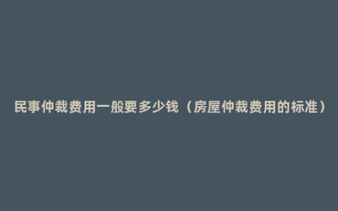 民事仲裁费用一般要多少钱（房屋仲裁费用的标准）