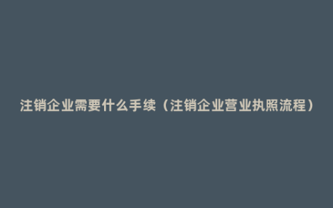 注销企业需要什么手续（注销企业营业执照流程）