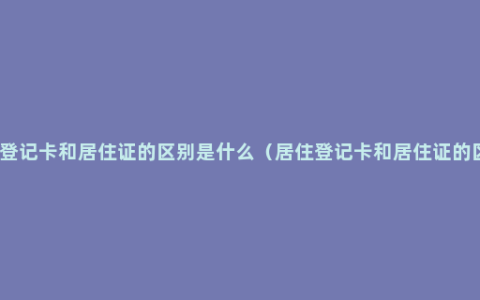 居住登记卡和居住证的区别是什么（居住登记卡和居住证的区别）