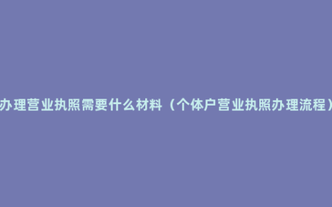 办理营业执照需要什么材料（个体户营业执照办理流程）