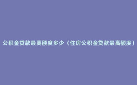 公积金贷款最高额度多少（住房公积金贷款最高额度）