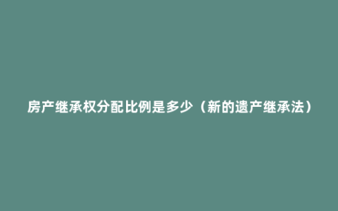 房产继承权分配比例是多少（新的遗产继承法）