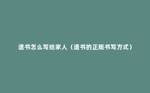 遗书怎么写给家人（遗书的正规书写方式）