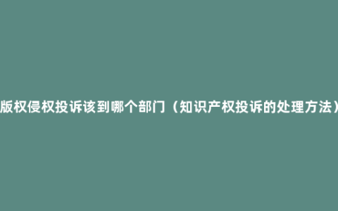 版权侵权投诉该到哪个部门（知识产权投诉的处理方法）