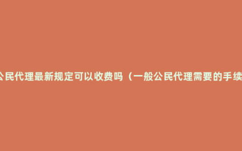 公民代理最新规定可以收费吗（一般公民代理需要的手续）