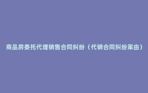 商品房委托代理销售合同纠纷（代销合同纠纷案由）