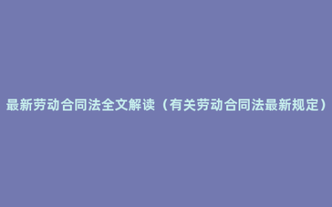 最新劳动合同法全文解读（有关劳动合同法最新规定）