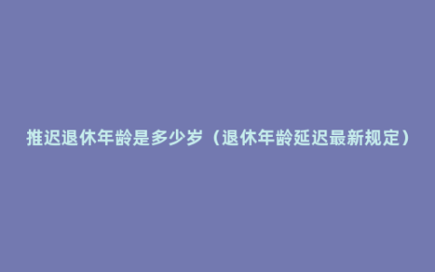 推迟退休年龄是多少岁（退休年龄延迟最新规定）