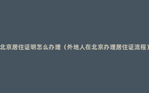 北京居住证明怎么办理（外地人在北京办理居住证流程）