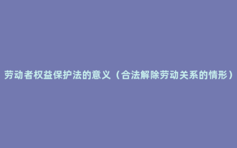 劳动者权益保护法的意义（合法解除劳动关系的情形）