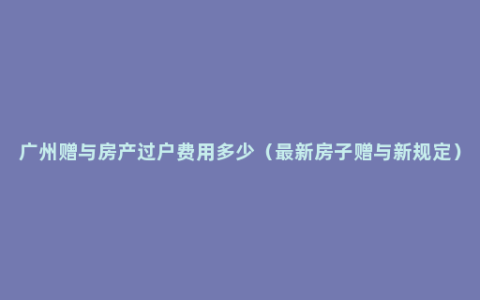 广州赠与房产过户费用多少（最新房子赠与新规定）