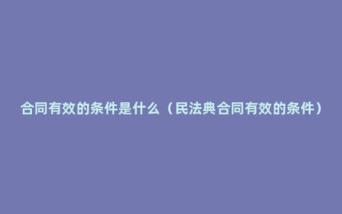 合同有效的条件是什么（民法典合同有效的条件）