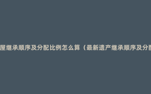 房屋继承顺序及分配比例怎么算（最新遗产继承顺序及分配）