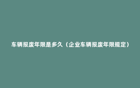 车辆报废年限是多久（企业车辆报废年限规定）