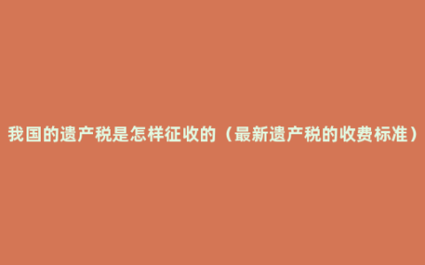 我国的遗产税是怎样征收的（最新遗产税的收费标准）