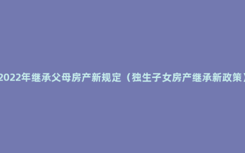 2022年继承父母房产新规定（独生子女房产继承新政策）