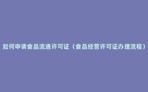 如何申请食品流通许可证（食品经营许可证办理流程）