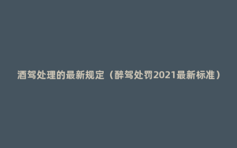 酒驾处理的最新规定（醉驾处罚2021最新标准）