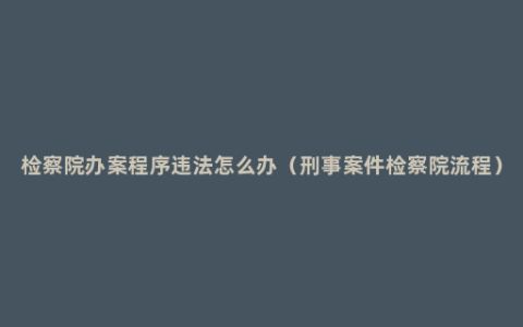 检察院办案程序违法怎么办（刑事案件检察院流程）